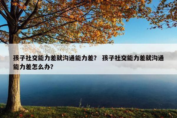 孩子社交能力差就沟通能力差？ 孩子社交能力差就沟通能力差怎么办？