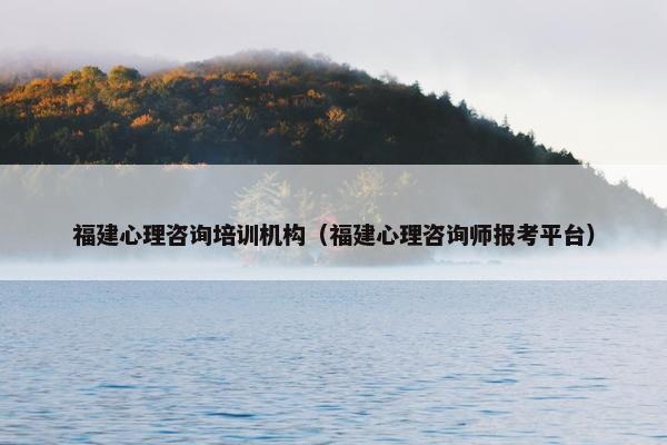 福建心理咨询培训机构（福建心理咨询师报考平台）