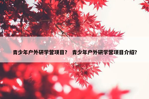 青少年户外研学营项目？ 青少年户外研学营项目介绍？