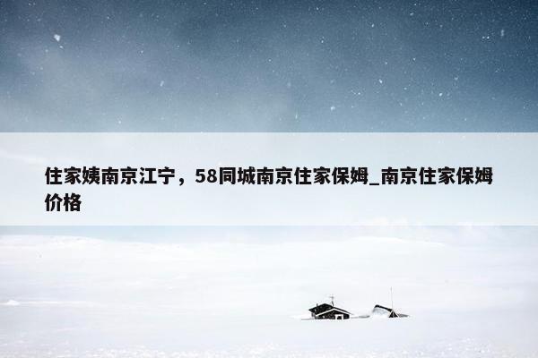 住家姨南京江宁，58同城南京住家保姆_南京住家保姆价格