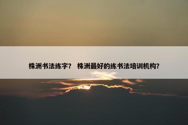 株洲书法练字？ 株洲最好的练书法培训机构？