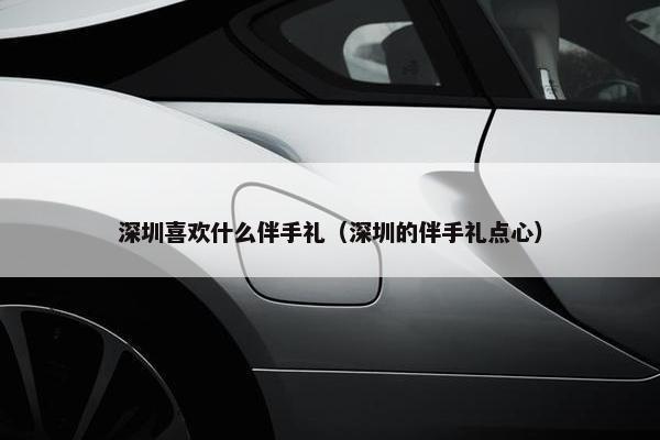 深圳喜欢什么伴手礼（深圳的伴手礼点心）