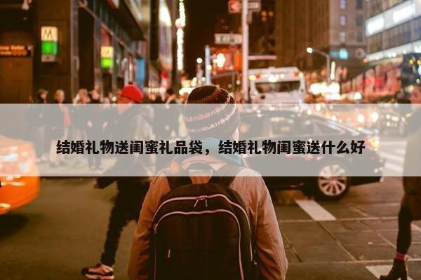 结婚礼物送闺蜜礼品袋，结婚礼物闺蜜送什么好