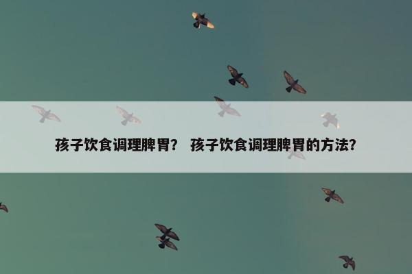 孩子饮食调理脾胃？ 孩子饮食调理脾胃的方法？