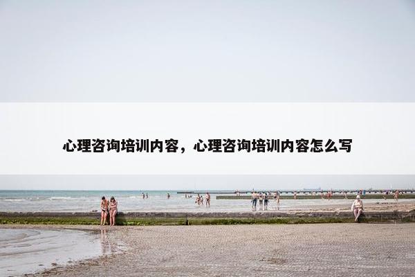心理咨询培训内容，心理咨询培训内容怎么写