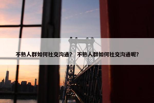 不熟人群如何社交沟通？ 不熟人群如何社交沟通呢？