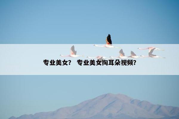 专业美女？ 专业美女掏耳朵视频？