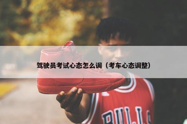 驾驶员考试心态怎么调（考车心态调整）