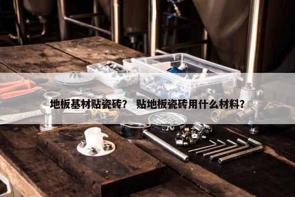 地板基材贴瓷砖？ 贴地板瓷砖用什么材料？