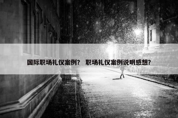 国际职场礼仪案例？ 职场礼仪案例说明感想？