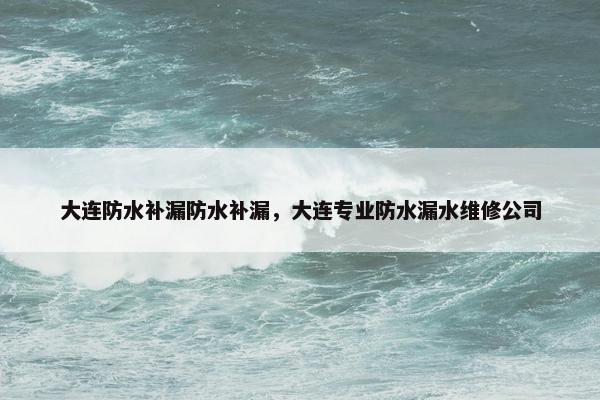 大连防水补漏防水补漏，大连专业防水漏水维修公司