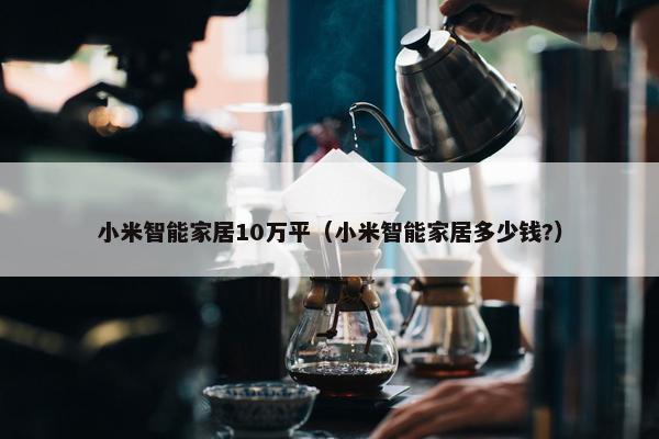 小米智能家居10万平（小米智能家居多少钱?）