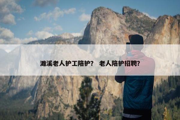 濉溪老人护工陪护？ 老人陪护招聘？