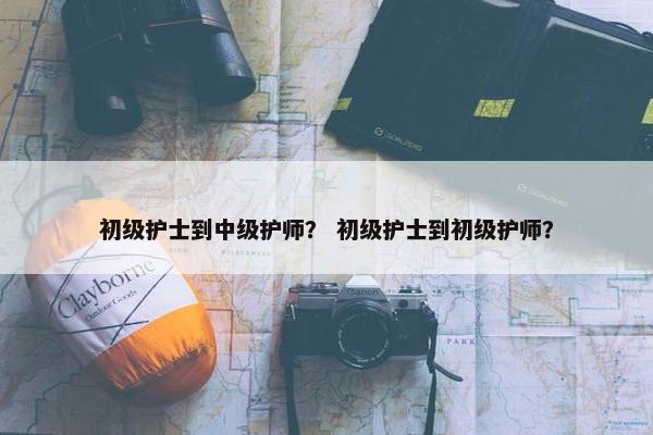 初级护士到中级护师？ 初级护士到初级护师？