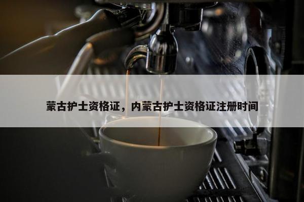 蒙古护士资格证，内蒙古护士资格证注册时间