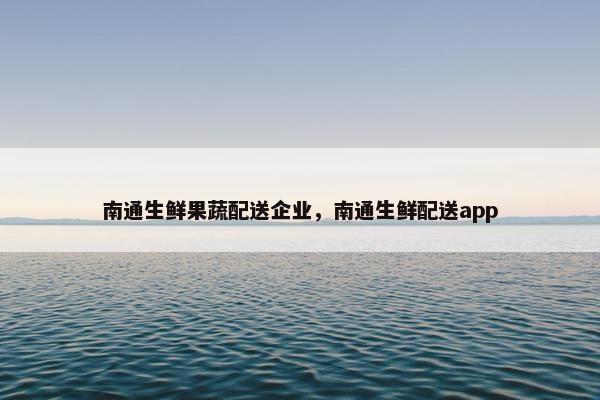 南通生鲜果蔬配送企业，南通生鲜配送app