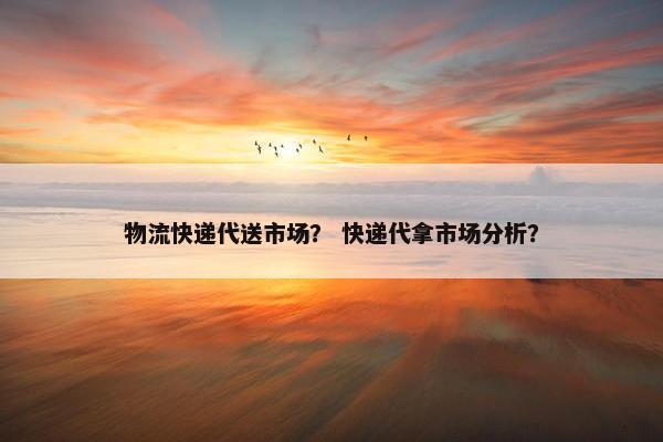 物流快递代送市场？ 快递代拿市场分析？