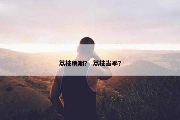 荔枝稍期？ 荔枝当季？