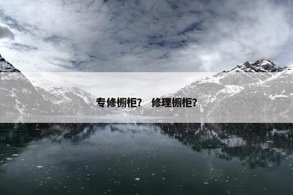 专修橱柜？ 修理橱柜？