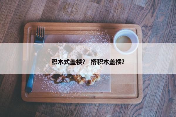 积木式盖楼？ 搭积木盖楼？