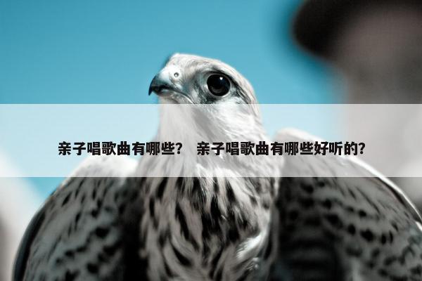 亲子唱歌曲有哪些？ 亲子唱歌曲有哪些好听的？