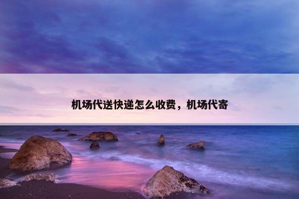 机场代送快递怎么收费，机场代寄