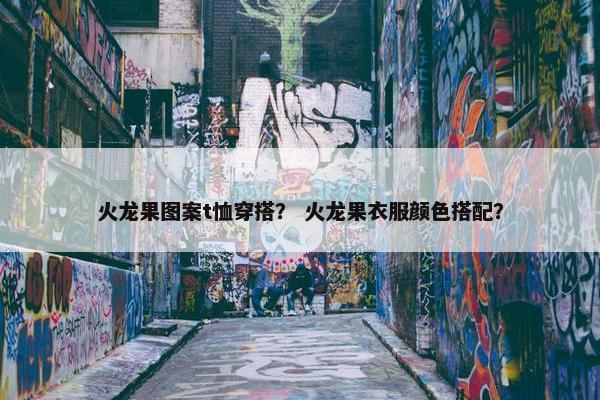 火龙果图案t恤穿搭？ 火龙果衣服颜色搭配？