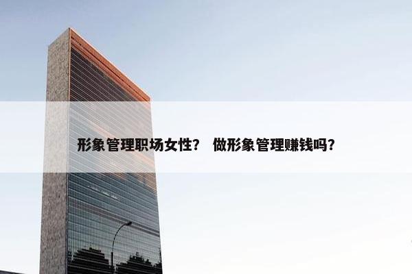 形象管理职场女性？ 做形象管理赚钱吗？