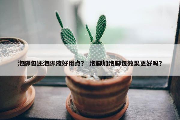 泡脚包还泡脚液好用点？ 泡脚加泡脚包效果更好吗？