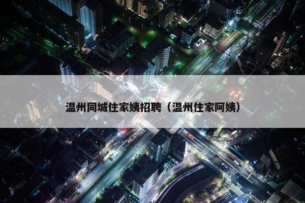 温州同城住家姨招聘（温州住家阿姨）