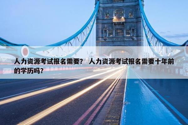 人力资源考试报名需要？ 人力资源考试报名需要十年前的学历吗？