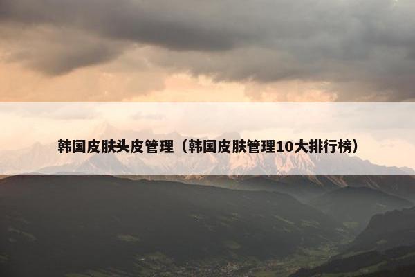 韩国皮肤头皮管理（韩国皮肤管理10大排行榜）