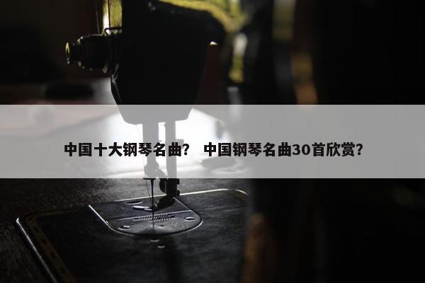 中国十大钢琴名曲？ 中国钢琴名曲30首欣赏？
