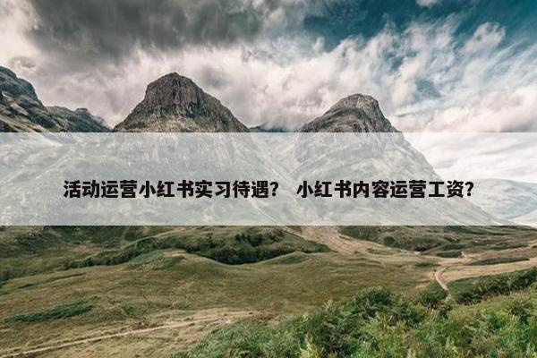 活动运营小红书实习待遇？ 小红书内容运营工资？