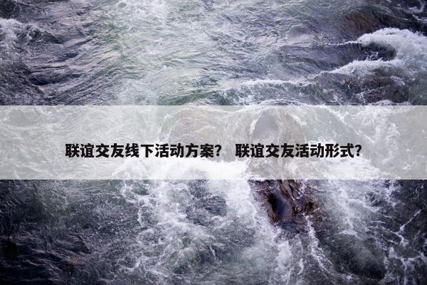 联谊交友线下活动方案？ 联谊交友活动形式？