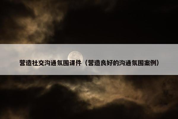 营造社交沟通氛围课件（营造良好的沟通氛围案例）