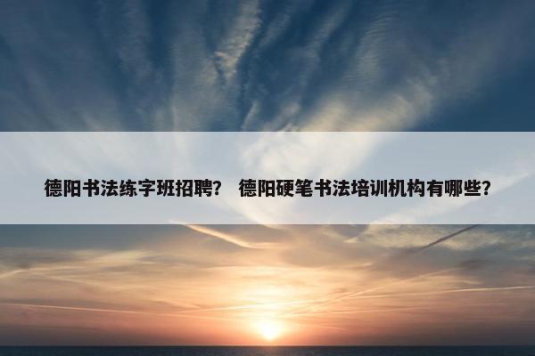 德阳书法练字班招聘？ 德阳硬笔书法培训机构有哪些？