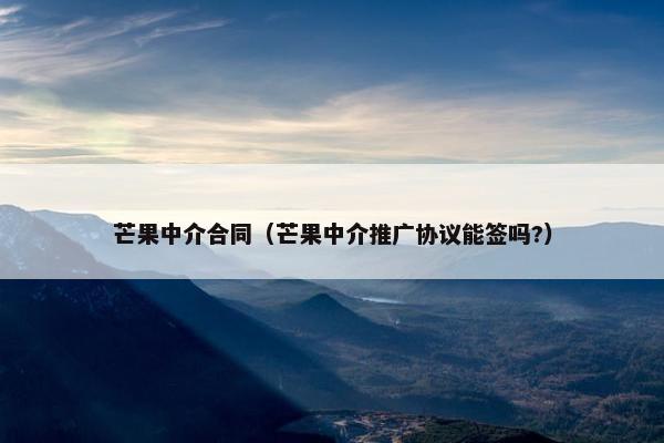 芒果中介合同（芒果中介推广协议能签吗?）