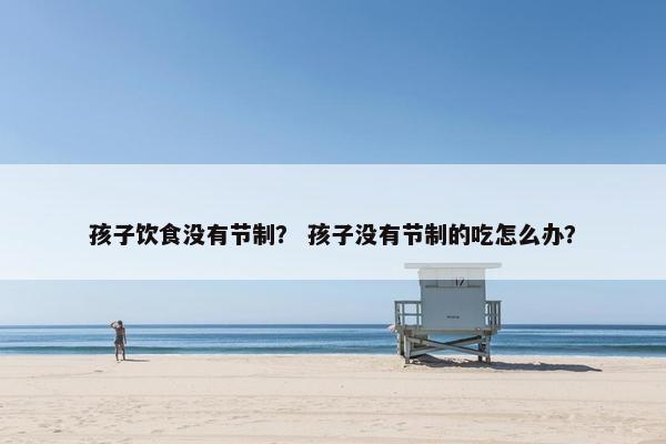 孩子饮食没有节制？ 孩子没有节制的吃怎么办？
