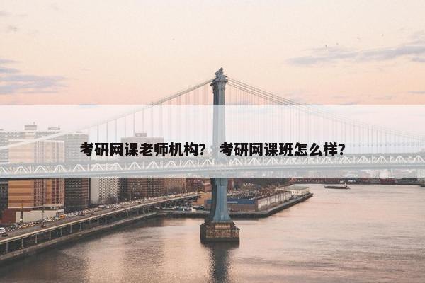 考研网课老师机构？ 考研网课班怎么样？