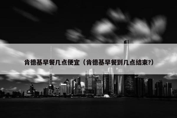 肯德基早餐几点便宜（肯德基早餐到几点结束?）