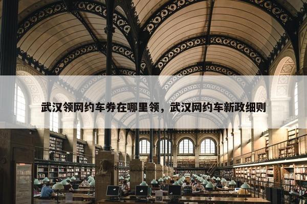 武汉领网约车券在哪里领，武汉网约车新政细则