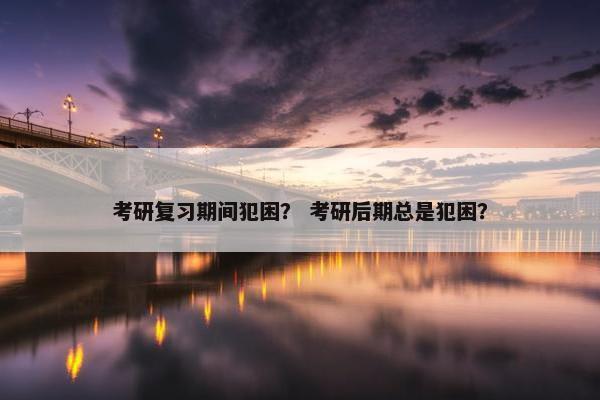 考研复习期间犯困？ 考研后期总是犯困？